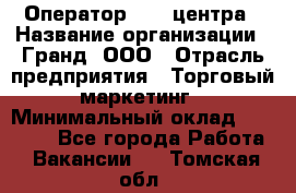 Оператор Call-центра › Название организации ­ Гранд, ООО › Отрасль предприятия ­ Торговый маркетинг › Минимальный оклад ­ 30 000 - Все города Работа » Вакансии   . Томская обл.